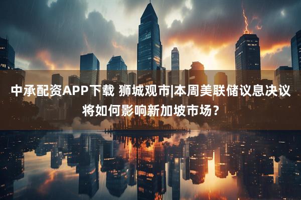 中承配资APP下载 狮城观市|本周美联储议息决议将如何影响新加坡市场？