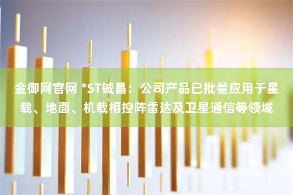 金御网官网 *ST铖昌：公司产品已批量应用于星载、地面、机载相控阵雷达及卫星通信等领域