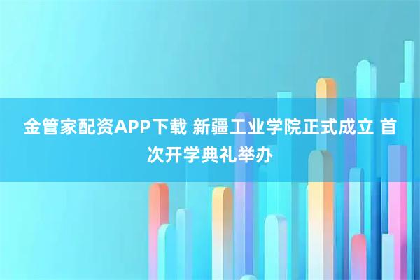 金管家配资APP下载 新疆工业学院正式成立 首次开学典礼举办