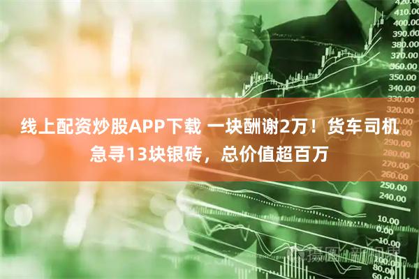 线上配资炒股APP下载 一块酬谢2万！货车司机急寻13块银砖，总价值超百万