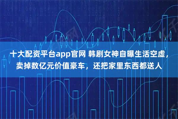 十大配资平台app官网 韩剧女神自曝生活空虚，卖掉数亿元价值豪车，还把家里东西都送人
