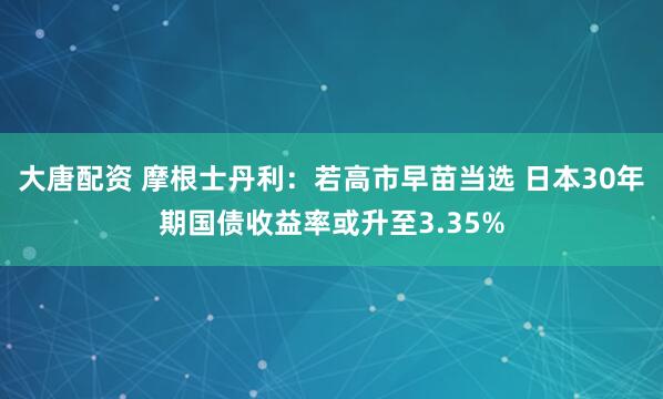 大唐配资 摩根士丹利：若高市早苗当选 日本30年期国债收益率或升至3.35%