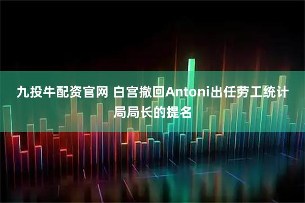 九投牛配资官网 白宫撤回Antoni出任劳工统计局局长的提名