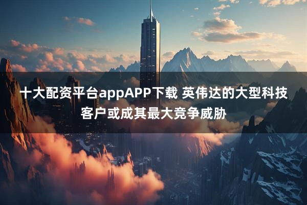 十大配资平台appAPP下载 英伟达的大型科技客户或成其最大竞争威胁