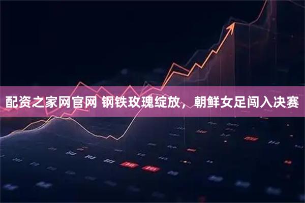 配资之家网官网 钢铁玫瑰绽放，朝鲜女足闯入决赛