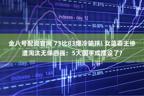 金八号配资官网 73比83爆冷输球! 女篮霸主惨遭淘汰无缘四强：5大国手成摆设了?