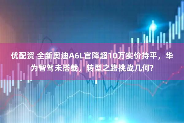 优配资 全新奥迪A6L官降超10万实价持平，华为智驾未搭载，转型之路挑战几何?