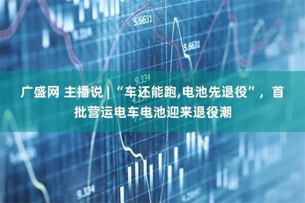 广盛网 主播说 | “车还能跑,电池先退役”，首批营运电车电池迎来退役潮