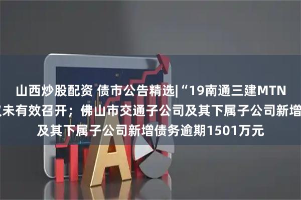 山西炒股配资 债市公告精选|“19南通三建MTN001”相关议案会议未有效召开；佛山市交通子公司及其下属子公司新增债务逾期1501万元