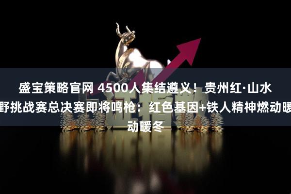 盛宝策略官网 4500人集结遵义!贵州红·山水越野挑战赛总决赛即将鸣枪:红色基因+铁人精神燃动暖冬