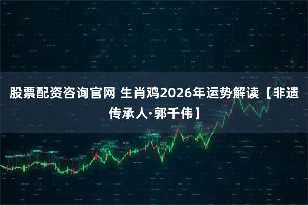 股票配资咨询官网 生肖鸡2026年运势解读【非遗传承人·郭千伟】
