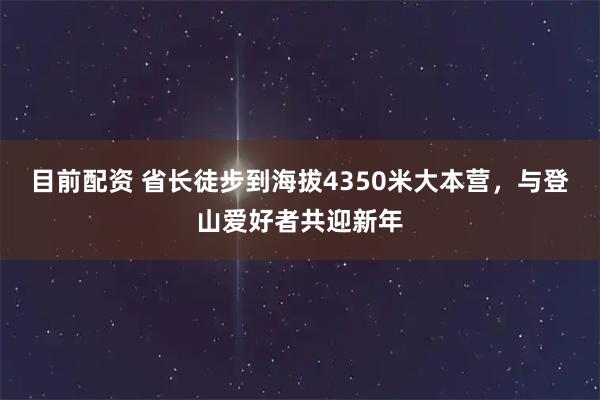 目前配资 省长徒步到海拔4350米大本营，与登山爱好者共迎新年