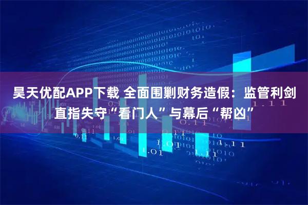 昊天优配APP下载 全面围剿财务造假：监管利剑直指失守“看门人”与幕后“帮凶”