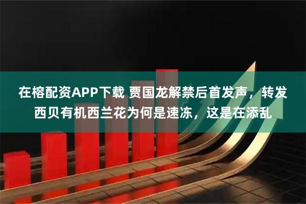 在榕配资APP下载 贾国龙解禁后首发声，转发西贝有机西兰花为何是速冻，这是在添乱