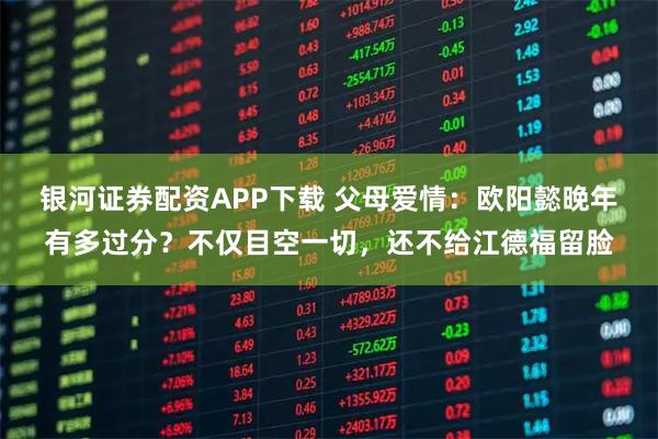银河证券配资APP下载 父母爱情：欧阳懿晚年有多过分？不仅目空一切，还不给江德福留脸