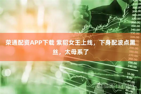 荣通配资APP下载 紫貂女王上线，下身配波点黑丝，太母系了