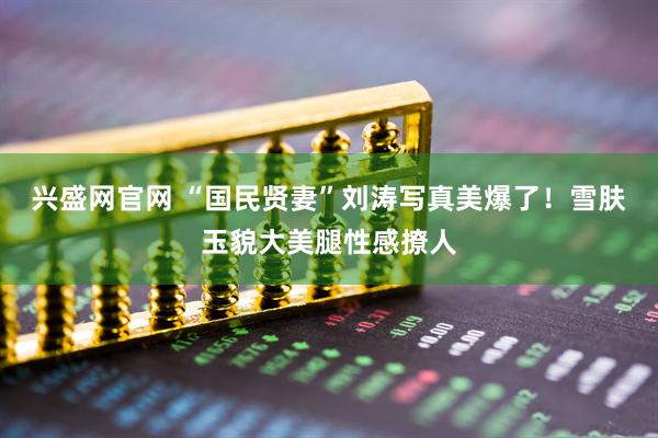 兴盛网官网 “国民贤妻”刘涛写真美爆了！雪肤玉貌大美腿性感撩人