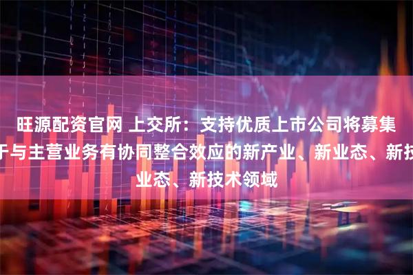 旺源配资官网 上交所：支持优质上市公司将募集资金用于与主营业务有协同整合效应的新产业、新业态、新技术领域