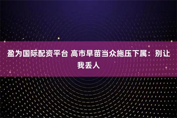 盈为国际配资平台 高市早苗当众施压下属：别让我丢人