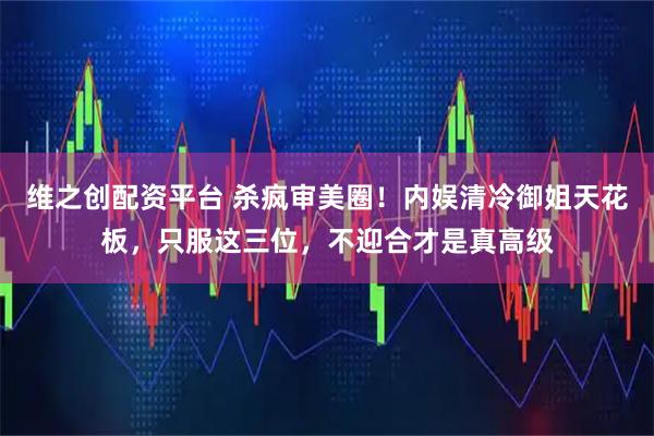 维之创配资平台 杀疯审美圈！内娱清冷御姐天花板，只服这三位，不迎合才是真高级