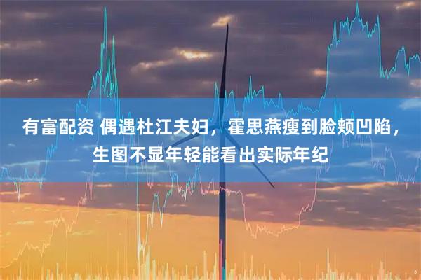 有富配资 偶遇杜江夫妇，霍思燕瘦到脸颊凹陷，生图不显年轻能看出实际年纪