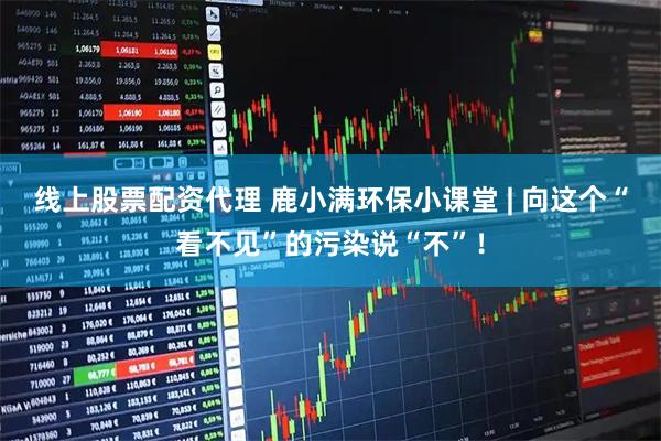 线上股票配资代理 鹿小满环保小课堂 | 向这个“看不见”的污染说“不”！