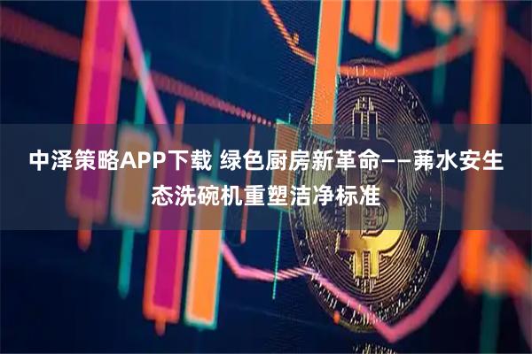 中泽策略APP下载 绿色厨房新革命——茀水安生态洗碗机重塑洁净标准