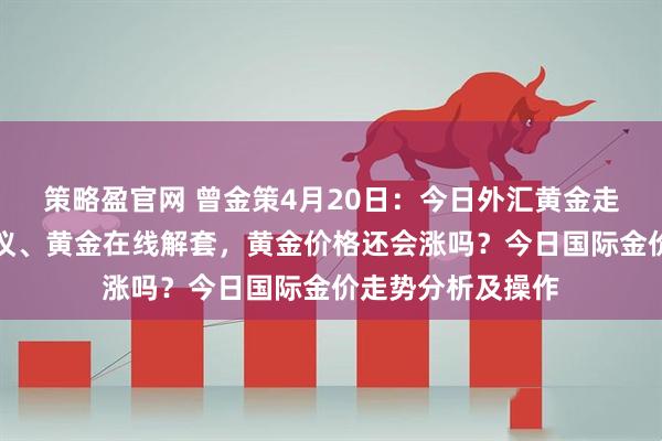 策略盈官网 曾金策4月20日：今日外汇黄金走势分析及操作建议、黄金在线解套，黄金价格还会涨吗？今日国际金价走势分析及操作