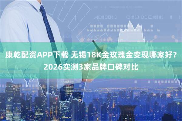 康乾配资APP下载 无锡18K金玫瑰金变现哪家好？2026实测3家品牌口碑对比