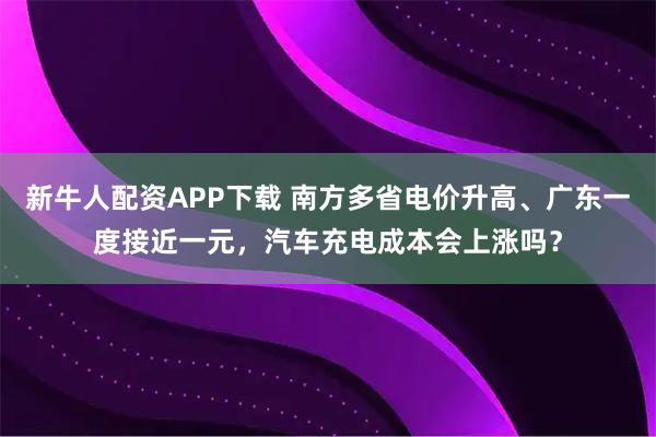 新牛人配资APP下载 南方多省电价升高、广东一度接近一元，汽车充电成本会上涨吗？